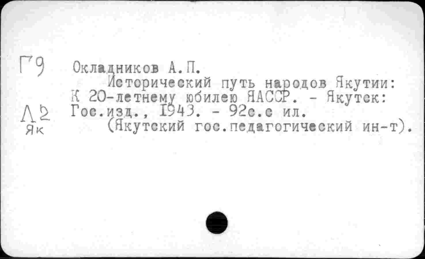 ﻿Окладников А.П.
Лсторический путь народов Якутии: К 20-летнему юбилею ЯАС0Р. - Якутск: Гос.изд., 1943. - 92с.с ил.
(Якутский гос.педагогический ин-т).